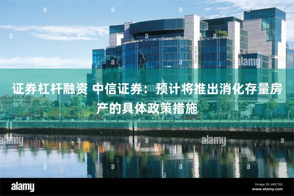 证券杠杆融资 中信证券：预计将推出消化存量房产的具体政策措施