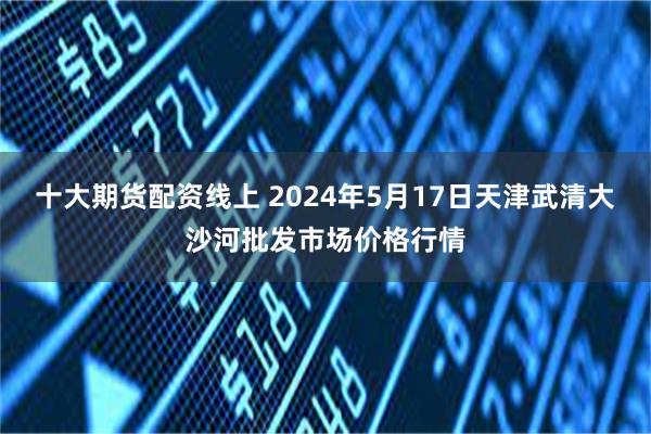 十大期货配资线上 2024年5月17日天津武清大沙河批发市场价格行情