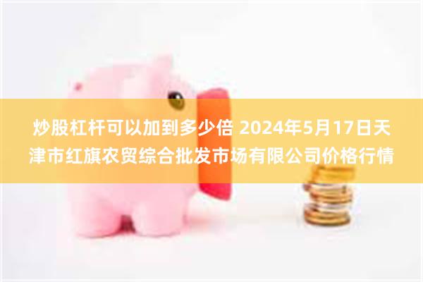 炒股杠杆可以加到多少倍 2024年5月17日天津市红旗农贸综合批发市场有限公司价格行情