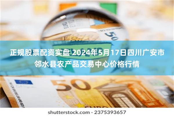 正规股票配资实盘 2024年5月17日四川广安市邻水县农产品交易中心价格行情