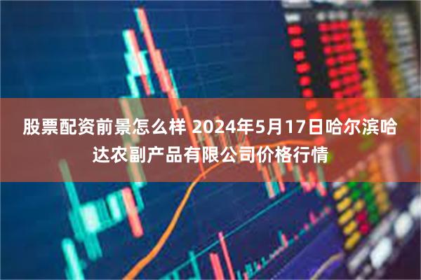 股票配资前景怎么样 2024年5月17日哈尔滨哈达农副产品有限公司价格行情