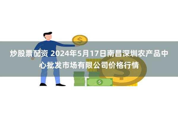 炒股票配资 2024年5月17日南昌深圳农产品中心批发市场有限公司价格行情