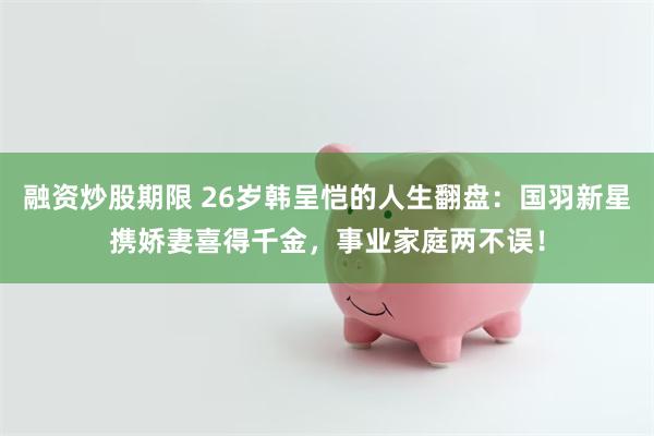 融资炒股期限 26岁韩呈恺的人生翻盘：国羽新星携娇妻喜得千金，事业家庭两不误！