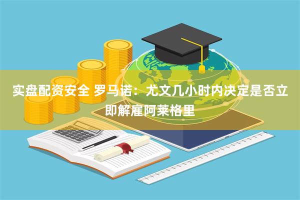 实盘配资安全 罗马诺：尤文几小时内决定是否立即解雇阿莱格里