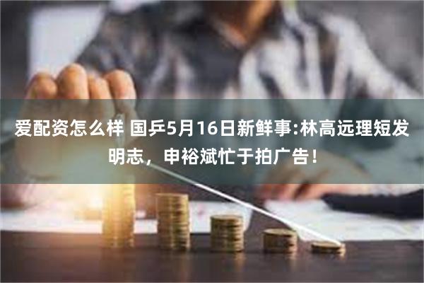 爱配资怎么样 国乒5月16日新鲜事:林高远理短发明志，申裕斌忙于拍广告！