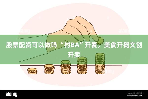 股票配资可以做吗 “村BA”开赛，美食开摊文创开卖