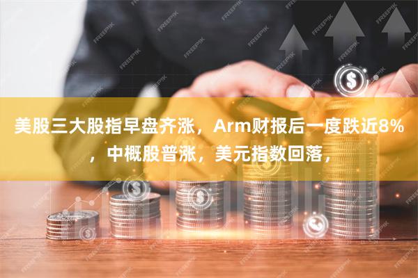 美股三大股指早盘齐涨，Arm财报后一度跌近8%，中概股普涨，美元指数回落，