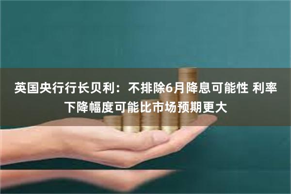 英国央行行长贝利：不排除6月降息可能性 利率下降幅度可能比市场预期更大