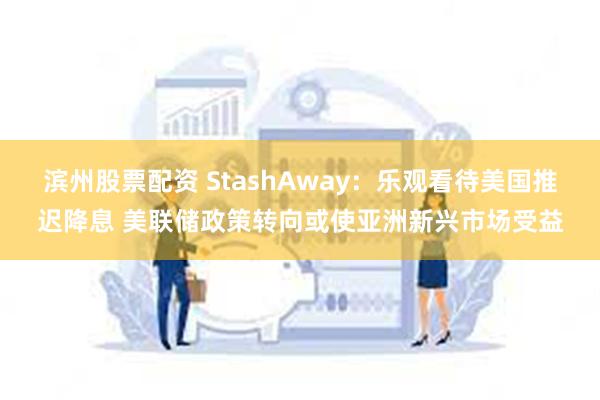 滨州股票配资 StashAway：乐观看待美国推迟降息 美联储政策转向或使亚洲新兴市场受益