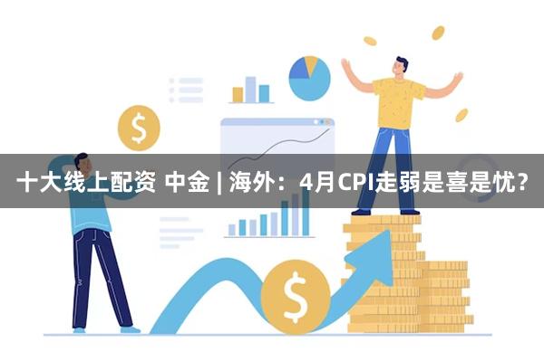 十大线上配资 中金 | 海外：4月CPI走弱是喜是忧？