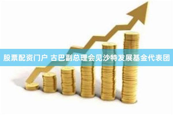 股票配资门户 古巴副总理会见沙特发展基金代表团