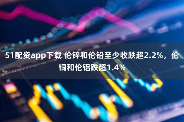 51配资app下载 伦锌和伦铅至少收跌超2.2%，伦铜和伦铝跌超1.4%