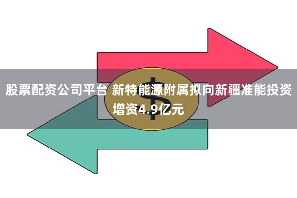 股票配资公司平台 新特能源附属拟向新疆准能投资增资4.9亿元