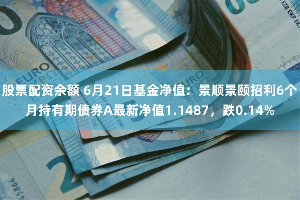 股票配资余额 6月21日基金净值：景顺景颐招利6个月持有期债券A最新净值1.1487，跌0.14%