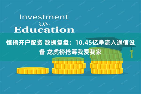 恒指开户配资 数据复盘：10.45亿净流入通信设备 龙虎榜抢筹我爱我家