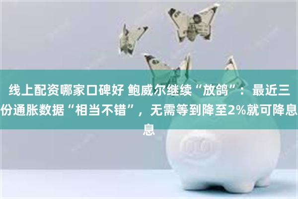 线上配资哪家口碑好 鲍威尔继续“放鸽”：最近三份通胀数据“相当不错”，无需等到降至2%就可降息