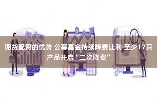 期货配资的优势 公募基金持续降费让利 至少17只产品开启“二次降费”