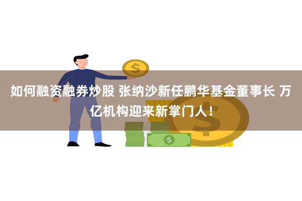 如何融资融券炒股 张纳沙新任鹏华基金董事长 万亿机构迎来新掌门人！