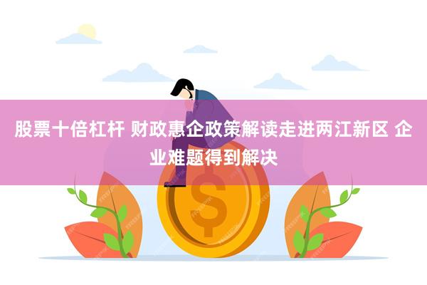 股票十倍杠杆 财政惠企政策解读走进两江新区 企业难题得到解决