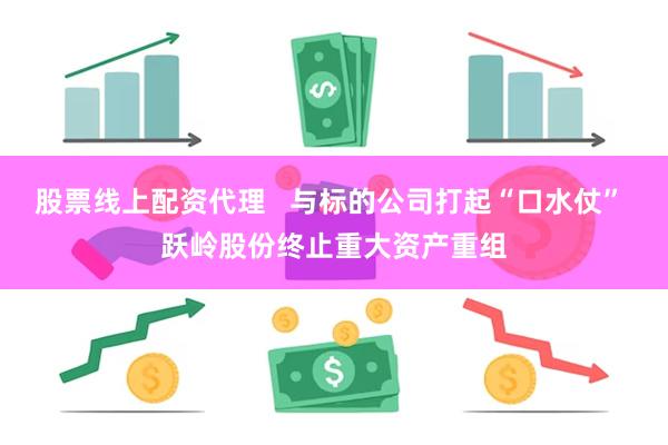 股票线上配资代理   与标的公司打起“口水仗” 跃岭股份终止重大资产重组