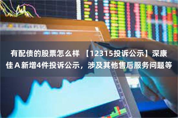 有配债的股票怎么样 【12315投诉公示】深康佳Ａ新增4件投诉公示，涉及其他售后服务问题等