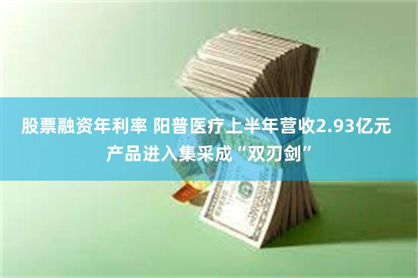 股票融资年利率 阳普医疗上半年营收2.93亿元 产品进入集采成“双刃剑”