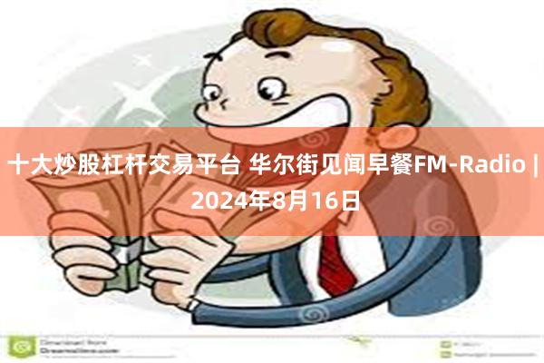 十大炒股杠杆交易平台 华尔街见闻早餐FM-Radio | 2024年8月16日