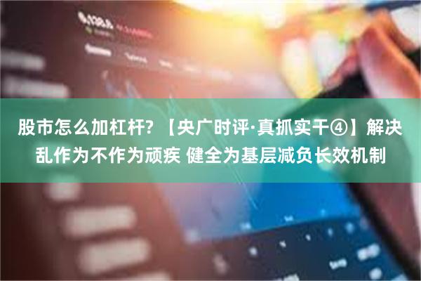 股市怎么加杠杆? 【央广时评·真抓实干④】解决乱作为不作为顽疾 健全为基层减负长效机制