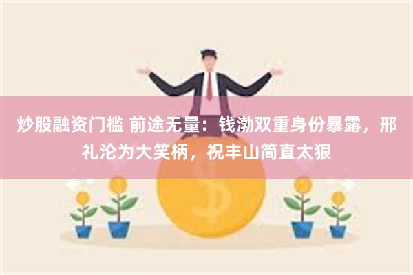 炒股融资门槛 前途无量：钱渤双重身份暴露，邢礼沦为大笑柄，祝丰山简直太狠