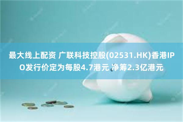 最大线上配资 广联科技控股(02531.HK)香港IPO发行价定为每股4.7港元 净筹2.3亿港元