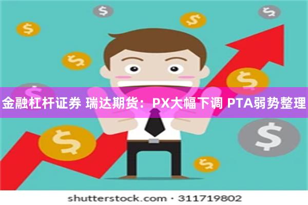 金融杠杆证券 瑞达期货：PX大幅下调 PTA弱势整理