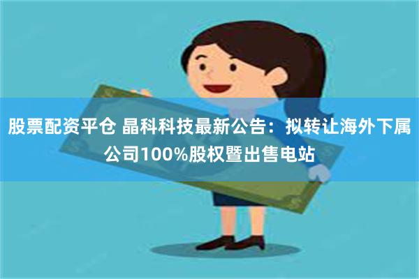 股票配资平仓 晶科科技最新公告：拟转让海外下属公司100%股权暨出售电站