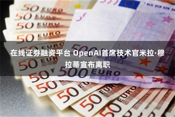 在线证劵融资平台 OpenAI首席技术官米拉·穆拉蒂宣布离职