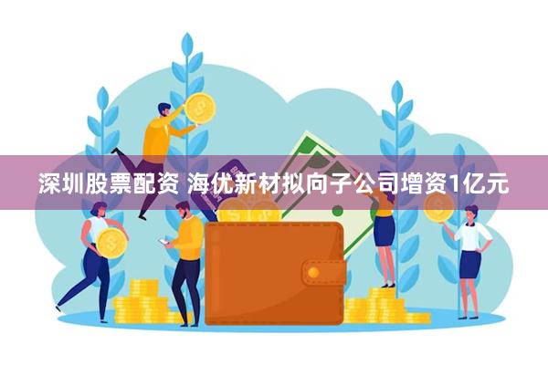 深圳股票配资 海优新材拟向子公司增资1亿元