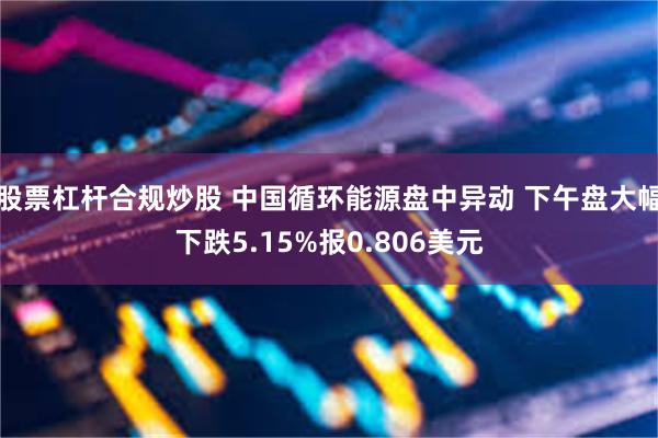 股票杠杆合规炒股 中国循环能源盘中异动 下午盘大幅下跌5.15%报0.806美元