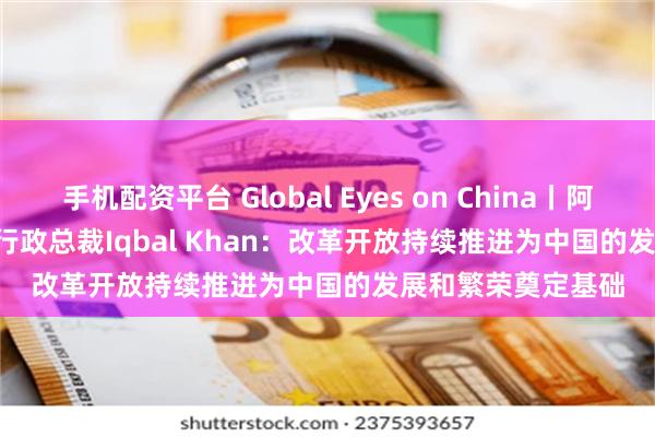 手机配资平台 Global Eyes on China丨阿联酋Fajr Capital行政总裁Iqbal Khan：改革开放持续推进为中国的发展和繁荣奠定基础