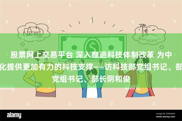 股票网上交易平台 深入推进科技体制改革 为中国式现代化提供更加有力的科技支撑——访科技部党组书记、部长阴和俊