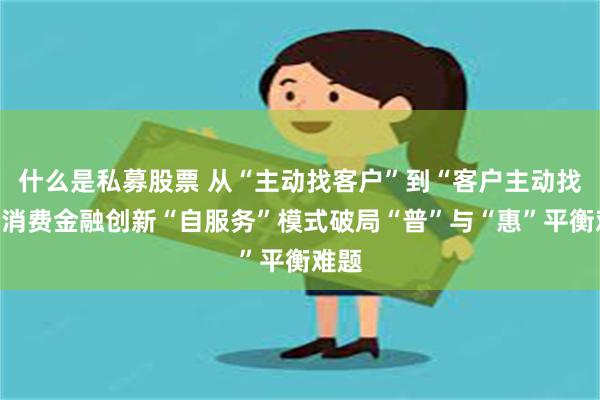 什么是私募股票 从“主动找客户”到“客户主动找”，消费金融创新“自服务”模式破局“普”与“惠”平衡难题