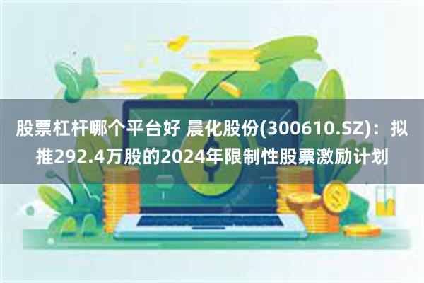 股票杠杆哪个平台好 晨化股份(300610.SZ)：拟推292.4万股的2024年限制性股票激励计划