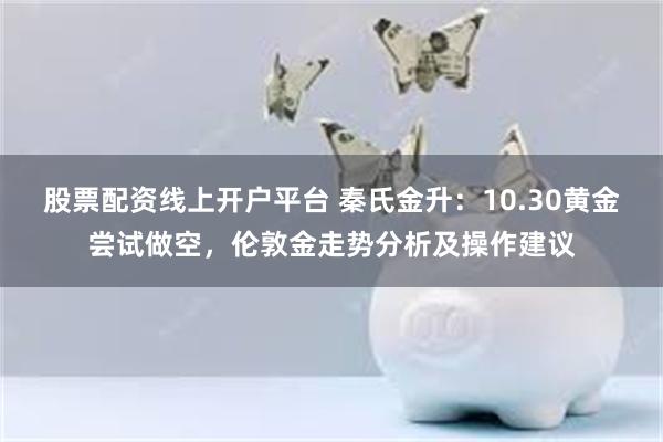 股票配资线上开户平台 秦氏金升：10.30黄金尝试做空，伦敦金走势分析及操作建议