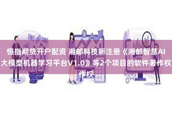 恒指期货开户配资 湘邮科技新注册《湘邮智慧AI大模型机器学习平台V1.0》等2个项目的软件著作权