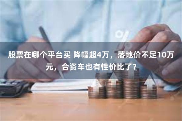 股票在哪个平台买 降幅超4万，落地价不足10万元，合资车也有性价比了？