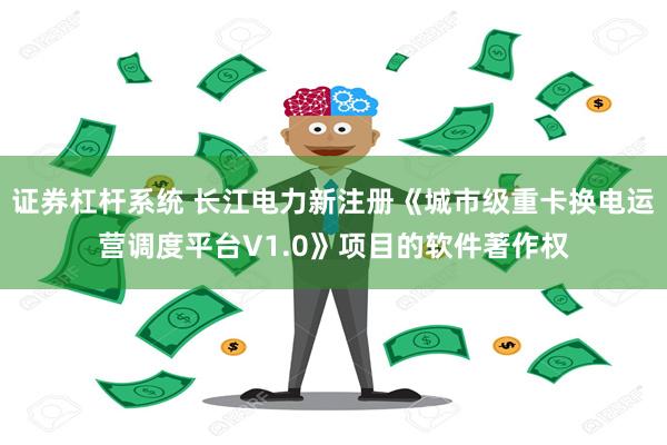 证券杠杆系统 长江电力新注册《城市级重卡换电运营调度平台V1.0》项目的软件著作权