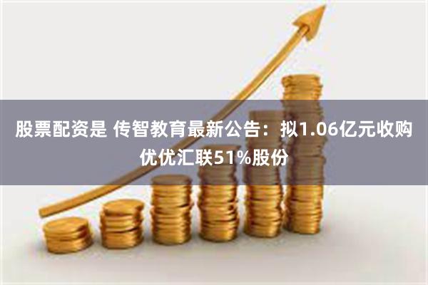 股票配资是 传智教育最新公告：拟1.06亿元收购优优汇联51%股份