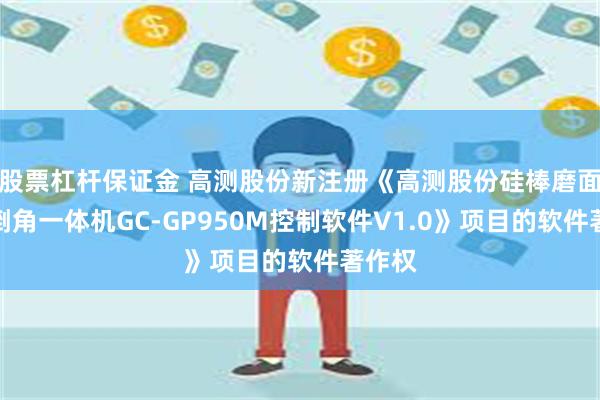 股票杠杆保证金 高测股份新注册《高测股份硅棒磨面抛光倒角一体机GC-GP950M控制软件V1.0》项目的软件著作权