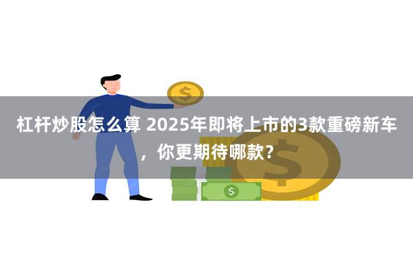 杠杆炒股怎么算 2025年即将上市的3款重磅新车，你更期待哪款？