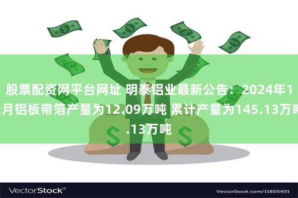 股票配资网平台网址 明泰铝业最新公告：2024年12月铝板带箔产量为12.09万吨 累计产量为145.13万吨