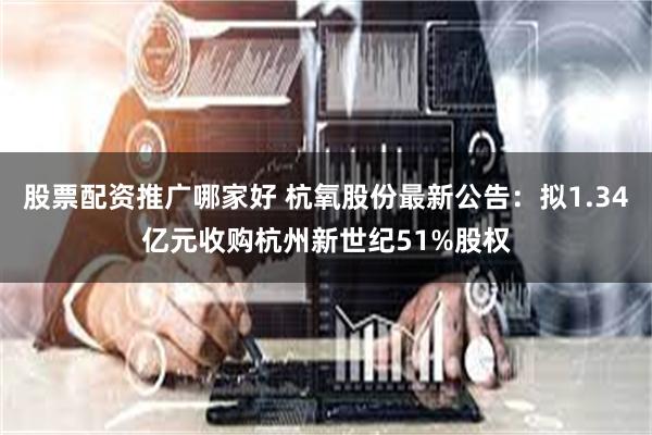 股票配资推广哪家好 杭氧股份最新公告：拟1.34亿元收购杭州新世纪51%股权