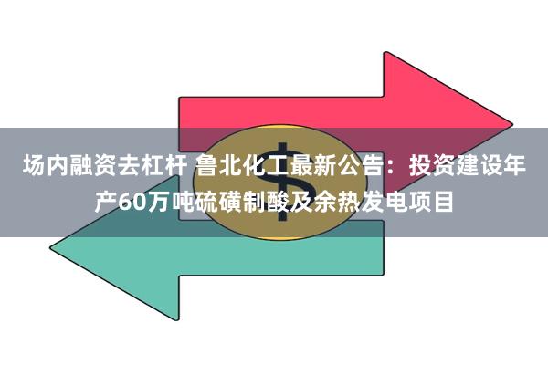 场内融资去杠杆 鲁北化工最新公告：投资建设年产60万吨硫磺制酸及余热发电项目