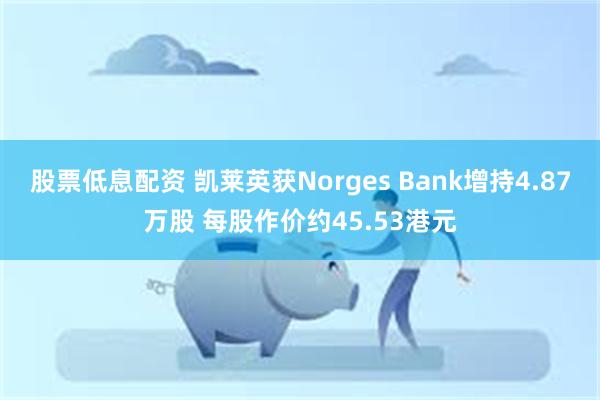 股票低息配资 凯莱英获Norges Bank增持4.87万股 每股作价约45.53港元